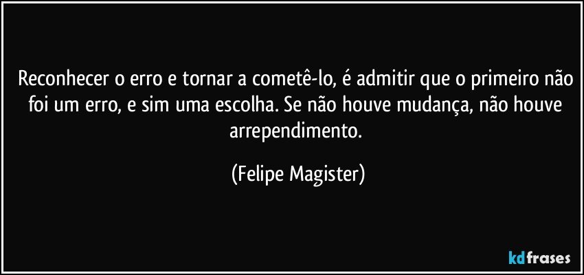 Reconhecer o erro e tornar a cometê-lo, é admitir que o primeiro não foi um erro, e sim uma escolha. Se não houve mudança, não houve arrependimento. (Felipe Magister)