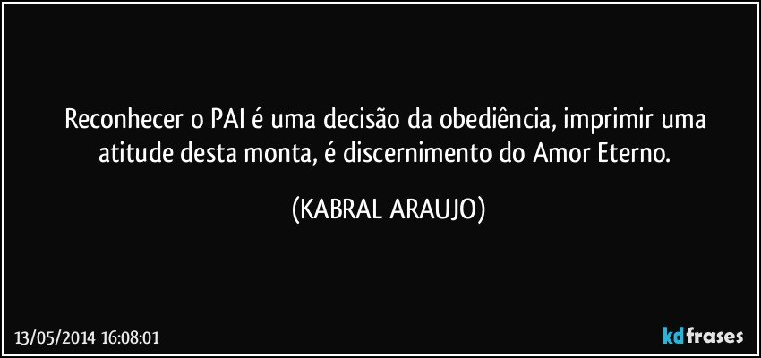 Reconhecer o PAI é uma decisão da obediência, imprimir  uma atitude desta monta, é discernimento do Amor Eterno. (KABRAL ARAUJO)