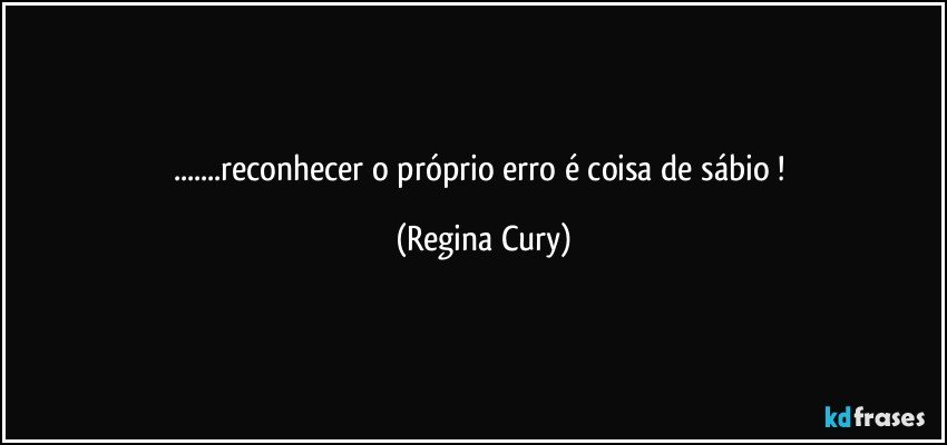 ...reconhecer o próprio erro é coisa de sábio ! (Regina Cury)