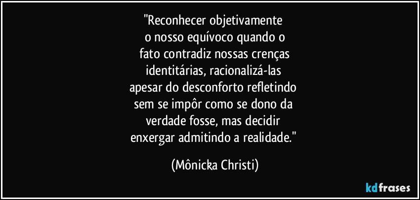 "Reconhecer objetivamente 
o nosso equívoco quando o
 fato contradiz nossas crenças 
identitárias, racionalizá-las 
apesar  do desconforto refletindo 
sem se impôr como se dono da 
verdade fosse, mas decidir 
enxergar admitindo a realidade." (Mônicka Christi)