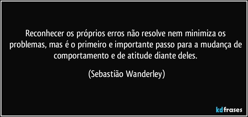 Reconhecer os próprios erros não resolve nem minimiza os problemas, mas é o primeiro e importante passo para a mudança de comportamento e de atitude diante deles. (Sebastião Wanderley)