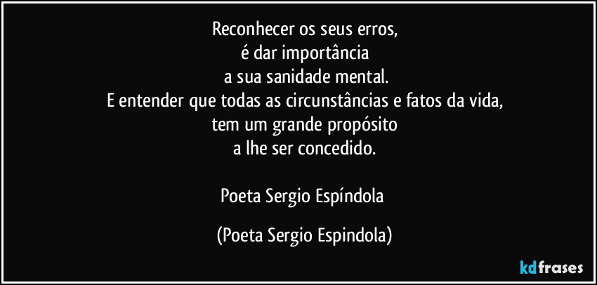 Reconhecer os seus erros,
é dar importância
 a sua sanidade mental.
E entender que todas as circunstâncias e fatos da vida,
tem um grande propósito
a lhe ser concedido.

Poeta Sergio Espíndola (Poeta Sergio Espindola)