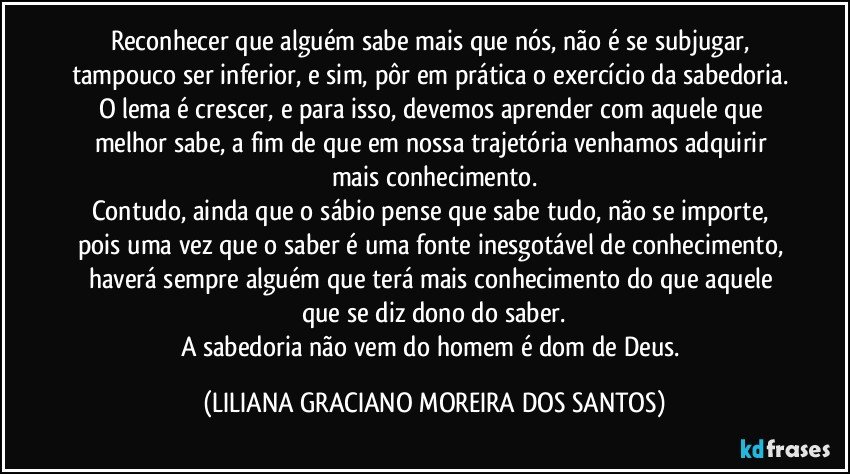 Reconhecer que  alguém sabe mais que nós, não é se subjugar, tampouco ser inferior, e sim, pôr em prática o exercício da sabedoria. O lema é crescer, e para isso, devemos aprender com aquele que melhor sabe, a fim de que em nossa trajetória venhamos adquirir mais conhecimento.
Contudo, ainda que o sábio pense que sabe tudo, não se importe, pois uma vez que o saber é uma fonte inesgotável de conhecimento, haverá sempre alguém que terá mais conhecimento do que aquele que se diz dono do saber.
A sabedoria não vem do homem é dom de Deus. (LILIANA GRACIANO MOREIRA DOS SANTOS)