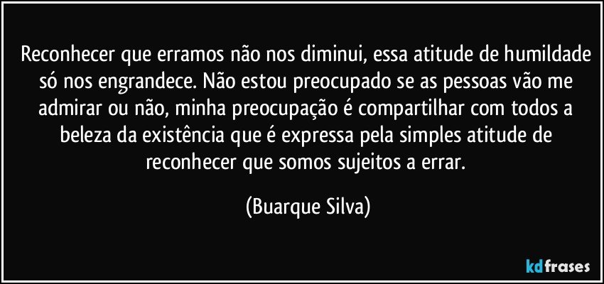 Reconhecer que erramos não nos diminui, essa atitude de humildade só nos engrandece. Não estou preocupado se as pessoas vão me admirar ou não, minha preocupação é compartilhar com todos a beleza da existência que é expressa pela simples atitude de reconhecer que somos sujeitos a errar. (Buarque Silva)