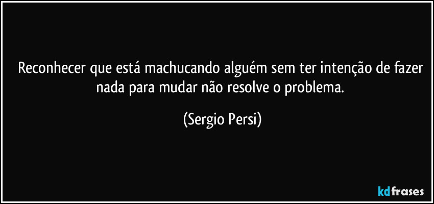 Reconhecer que está machucando alguém sem ter intenção de fazer nada para mudar não resolve o problema. (Sergio Persi)