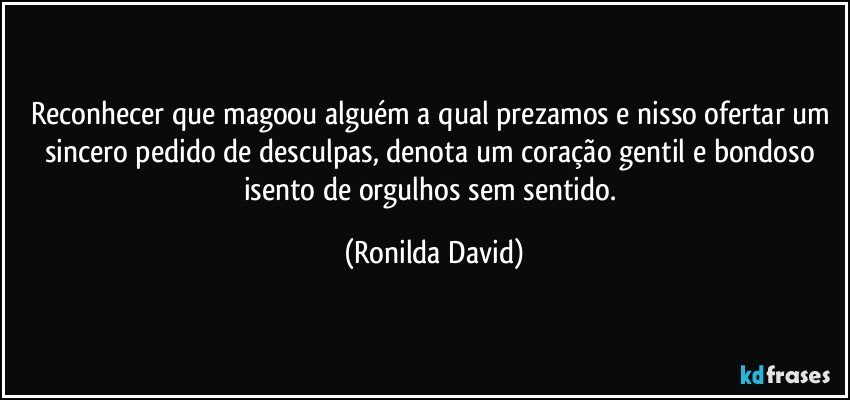 Reconhecer que magoou alguém a qual prezamos e nisso ofertar um sincero pedido de desculpas, denota um coração gentil e bondoso isento de orgulhos sem sentido. (Ronilda David)