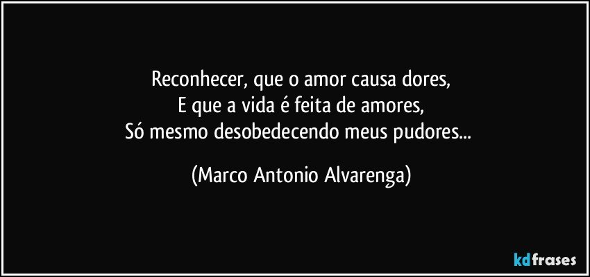 Reconhecer, que o amor causa dores,
E que a vida é feita de amores,
Só mesmo desobedecendo meus pudores... (Marco Antonio Alvarenga)