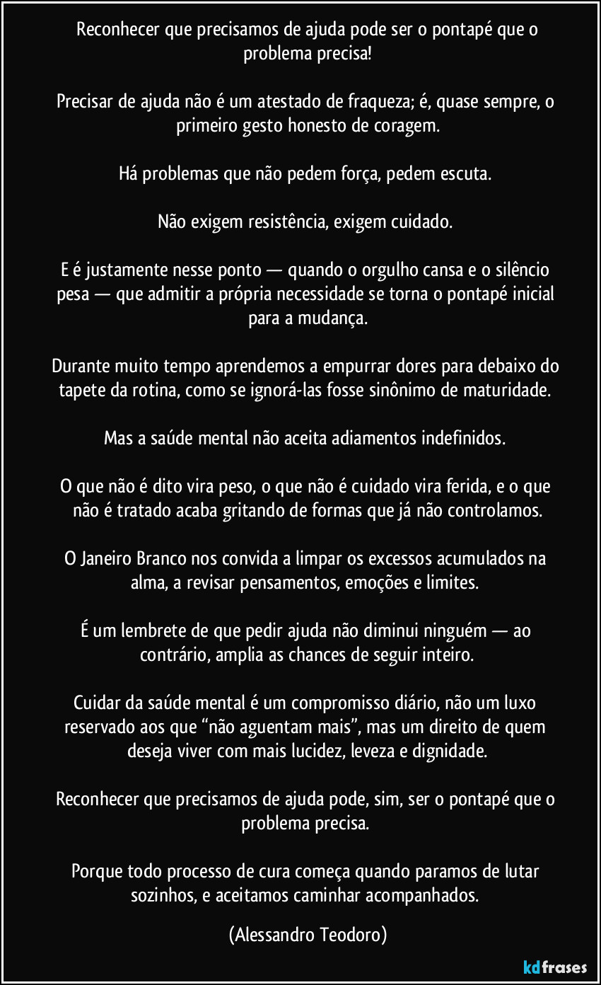 ⁠Reconhecer que precisamos de ajuda pode ser o pontapé que o problema precisa!

Precisar de ajuda não é um atestado de fraqueza; é, quase sempre, o primeiro gesto honesto de coragem.

Há problemas que não pedem força, pedem escuta. 

Não exigem resistência, exigem cuidado. 

E é justamente nesse ponto — quando o orgulho cansa e o silêncio pesa — que admitir a própria necessidade se torna o pontapé inicial para a mudança.

Durante muito tempo aprendemos a empurrar dores para debaixo do tapete da rotina, como se ignorá-las fosse sinônimo de maturidade. 

Mas a saúde mental não aceita adiamentos indefinidos. 

O que não é dito vira peso, o que não é cuidado vira ferida, e o que não é tratado acaba gritando de formas que já não controlamos.

O Janeiro Branco nos convida a limpar os excessos acumulados na alma, a revisar pensamentos, emoções e limites. 

É um lembrete de que pedir ajuda não diminui ninguém — ao contrário, amplia as chances de seguir inteiro.

Cuidar da saúde mental é um compromisso diário, não um luxo reservado aos que “não aguentam mais”, mas um direito de quem deseja viver com mais lucidez, leveza e dignidade.

Reconhecer que precisamos de ajuda pode, sim, ser o pontapé que o problema precisa. 

Porque todo processo de cura começa quando paramos de lutar sozinhos, e aceitamos caminhar acompanhados. (Alessandro Teodoro)