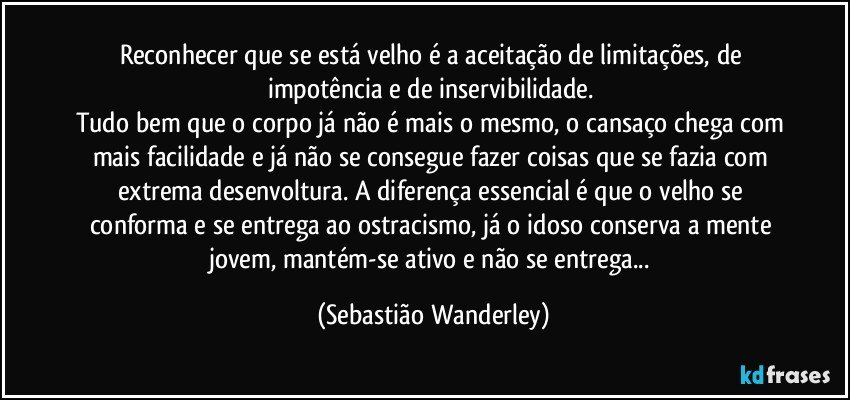 Reconhecer que se está velho é a aceitação de limitações, de impotência e de inservibilidade. 
Tudo bem que o corpo já não é mais o mesmo, o cansaço chega com mais facilidade e já não se consegue fazer coisas que se fazia com extrema desenvoltura. A diferença essencial é que o velho se conforma e se entrega ao ostracismo, já o idoso conserva a mente jovem, mantém-se ativo e não se entrega... (Sebastião Wanderley)