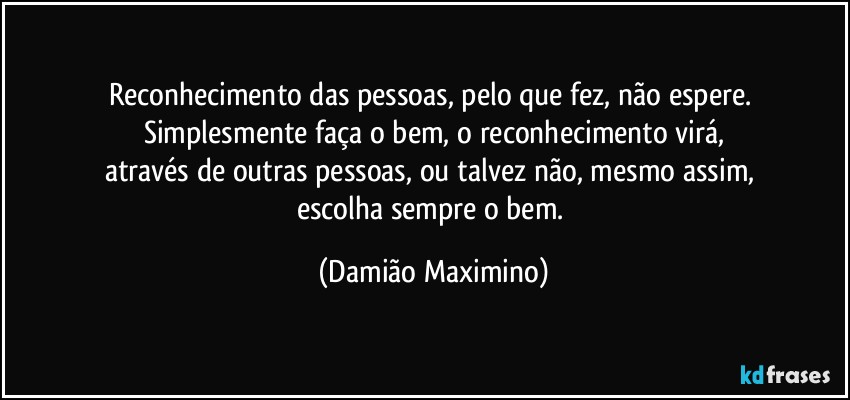 Reconhecimento das pessoas, pelo que fez, não espere. 
Simplesmente faça o bem, o reconhecimento virá,
através de outras pessoas, ou talvez não, mesmo assim, 
escolha sempre o bem. (Damião Maximino)