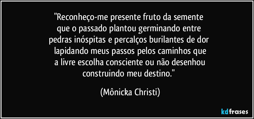 "Reconheço-me presente fruto da semente 
que o passado plantou germinando entre 
pedras inóspitas e percalços burilantes de dor 
lapidando meus passos pelos caminhos que
 a livre escolha consciente ou não desenhou 
construindo meu destino." (Mônicka Christi)