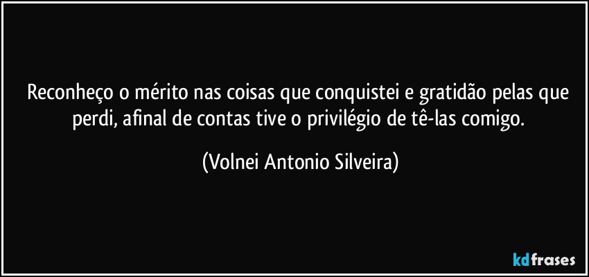 Reconheço o mérito nas coisas que conquistei e gratidão pelas que perdi, afinal de contas tive o privilégio de tê-las comigo. (Volnei Antonio Silveira)