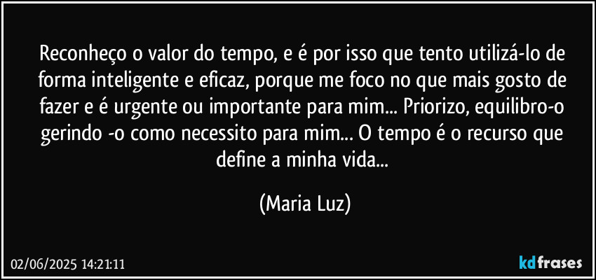 Reconheço o valor do tempo, e é por isso que tento utilizá-lo de forma inteligente e eficaz, porque me foco no que mais gosto de fazer e é urgente ou importante para mim... Priorizo, equilibro-o gerindo -o como necessito para mim... O tempo é o recurso que define a minha vida... (Maria Luz)