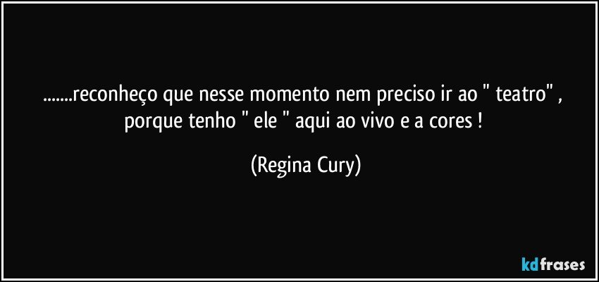 ...reconheço que nesse momento nem preciso ir ao " teatro"  , porque  tenho " ele " aqui ao vivo e a cores ! (Regina Cury)