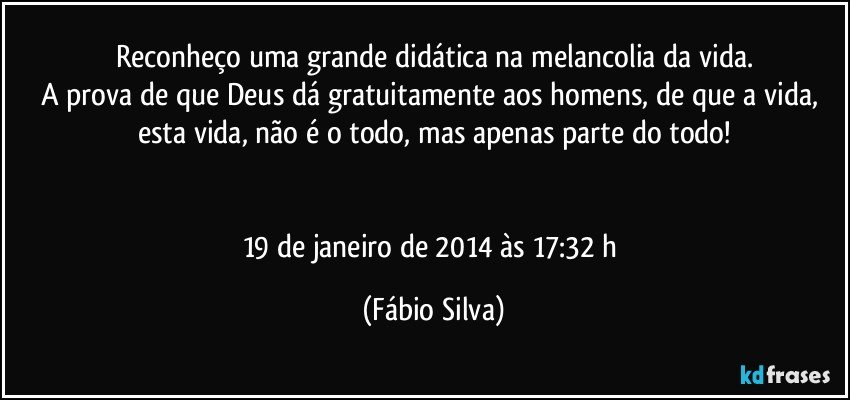 Reconheço uma grande didática na melancolia da vida.
A prova de que Deus dá gratuitamente aos homens, de que a vida, esta vida, não é o todo, mas apenas parte do todo!


19 de janeiro de 2014 às 17:32 h (Fábio Silva)