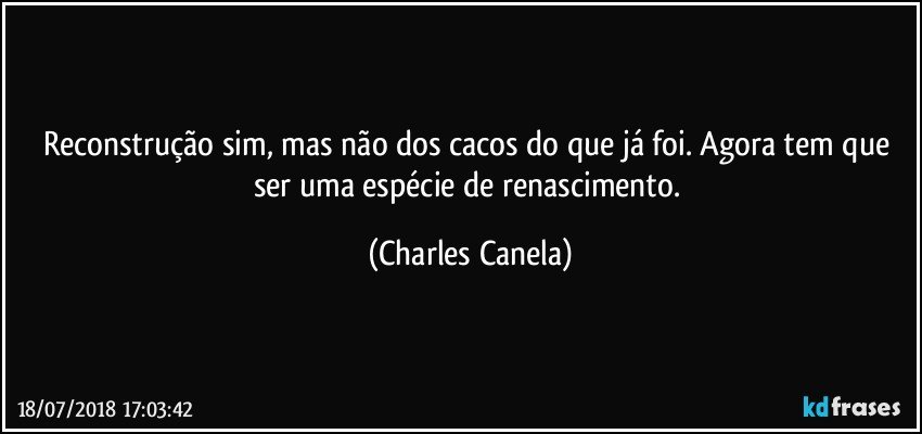 Reconstrução sim, mas não dos cacos do que já foi. Agora tem que ser uma espécie de renascimento. (Charles Canela)