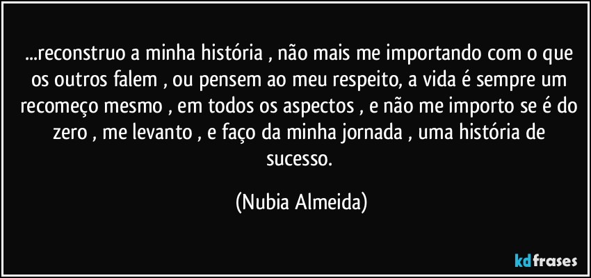 ...reconstruo a minha história , não mais me importando com o que os outros falem , ou pensem ao meu respeito, a vida é sempre um recomeço mesmo , em todos os aspectos , e não me importo se é do zero , me levanto , e faço da minha jornada , uma história de sucesso. (Nubia Almeida)