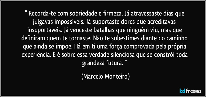 " Recorda-te com sobriedade e firmeza. Já atravessaste dias que julgavas impossíveis. Já suportaste dores que acreditavas insuportáveis. Já venceste batalhas que ninguém viu, mas que definiram quem te tornaste. Não te subestimes diante do caminho que ainda se impõe. Há em ti uma força comprovada pela própria experiência. E é sobre essa verdade silenciosa que se constrói toda grandeza futura. " (Marcelo Monteiro)
