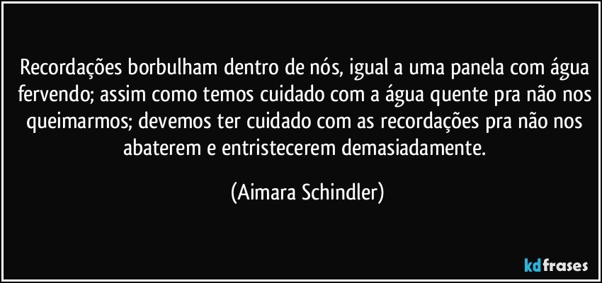 Recordações borbulham dentro de nós, igual a uma panela com água fervendo; assim como temos cuidado com a água quente pra não nos queimarmos; devemos ter cuidado com as recordações pra não nos abaterem e entristecerem demasiadamente. (Aimara Schindler)