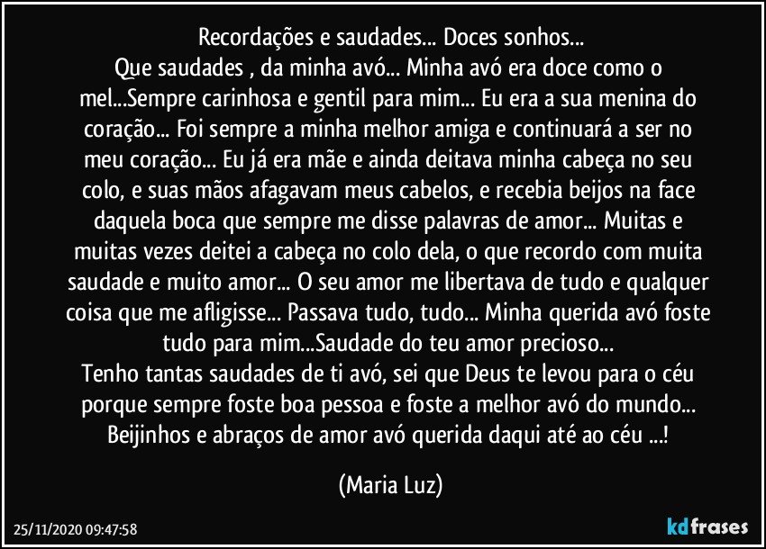 Recordações e saudades... Doces sonhos...
Que saudades , da minha avó... Minha avó era doce como o mel...Sempre carinhosa e gentil para mim... Eu era a sua menina do coração... Foi sempre a minha melhor amiga e continuará a ser no meu coração... Eu já era mãe e ainda deitava minha cabeça no seu colo, e suas mãos afagavam meus cabelos, e recebia beijos na face daquela boca que sempre me disse palavras de amor...  Muitas e muitas vezes deitei a cabeça no colo dela, o que recordo com muita saudade e muito amor... O seu amor me libertava de tudo e qualquer coisa que me afligisse... Passava tudo, tudo... Minha querida avó foste tudo para mim...Saudade do teu amor precioso... 
Tenho tantas saudades de ti avó, sei que Deus  te levou para o céu porque sempre foste boa pessoa e foste a melhor avó do mundo... 
Beijinhos e abraços de amor avó querida daqui até ao céu ...! (Maria Luz)