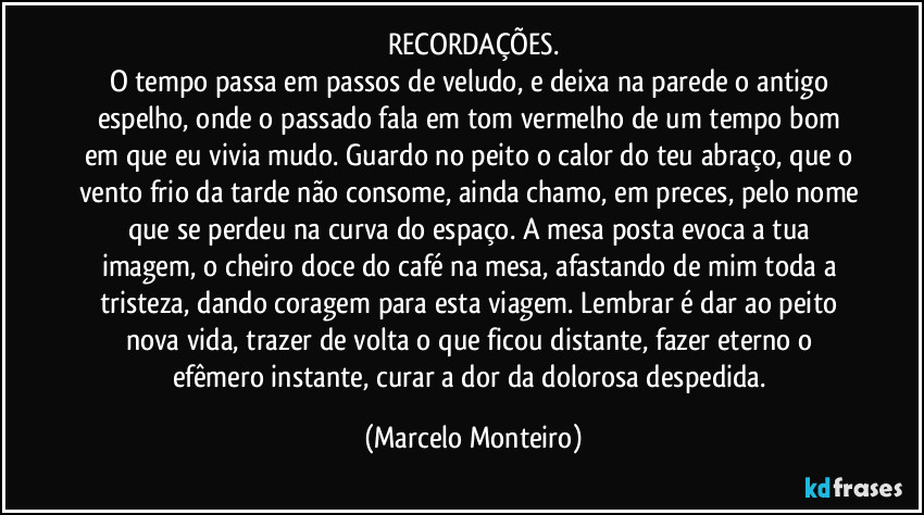 RECORDAÇÕES.
O tempo passa em passos de veludo, e deixa na parede o antigo espelho, onde o passado fala em tom vermelho de um tempo bom em que eu vivia mudo. Guardo no peito o calor do teu abraço, que o vento frio da tarde não consome, ainda chamo, em preces, pelo nome que se perdeu na curva do espaço. A mesa posta evoca a tua imagem, o cheiro doce do café na mesa, afastando de mim toda a tristeza, dando coragem para esta viagem. Lembrar é dar ao peito nova vida, trazer de volta o que ficou distante, fazer eterno o efêmero instante, curar a dor da dolorosa despedida. (Marcelo Monteiro)