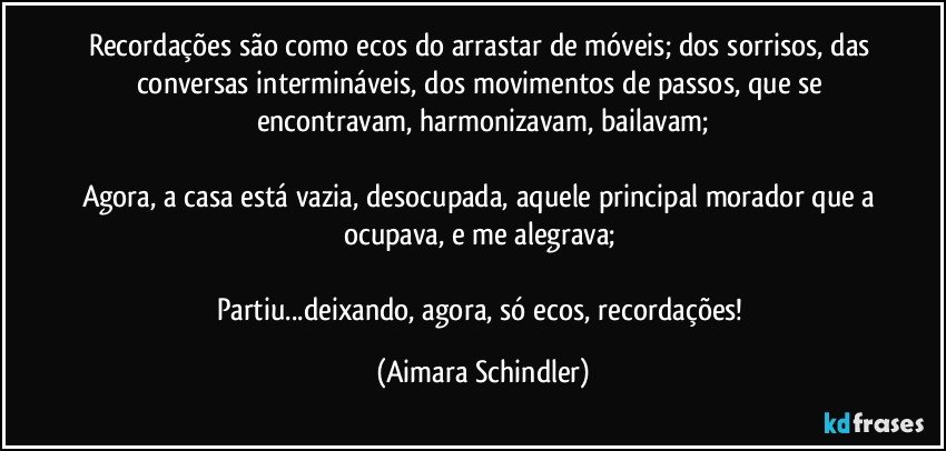 Recordações são como ecos do arrastar de móveis; dos sorrisos, das conversas intermináveis, dos movimentos de passos, que se encontravam, harmonizavam, bailavam;

Agora, a casa está vazia, desocupada, aquele principal morador que a ocupava, e me alegrava; 

Partiu...deixando, agora, só ecos, recordações! (Aimara Schindler)