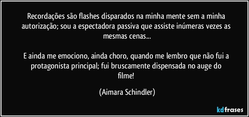 Recordações são flashes disparados na minha mente sem a minha autorização; sou a espectadora passiva que assiste inúmeras vezes as mesmas cenas...

E ainda me emociono, ainda choro, quando me lembro que não fui a protagonista principal;  fui bruscamente dispensada no auge do filme! (Aimara Schindler)