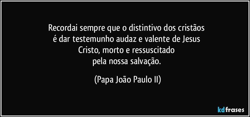 Recordai sempre que o distintivo dos cristãos 
é dar testemunho audaz e valente de Jesus 
Cristo, morto e ressuscitado 
pela nossa salvação. (Papa João Paulo II)