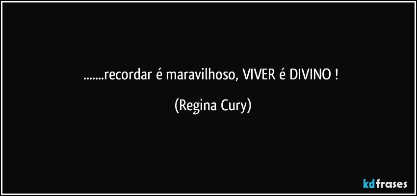 ...recordar é maravilhoso,  VIVER  é DIVINO ! (Regina Cury)