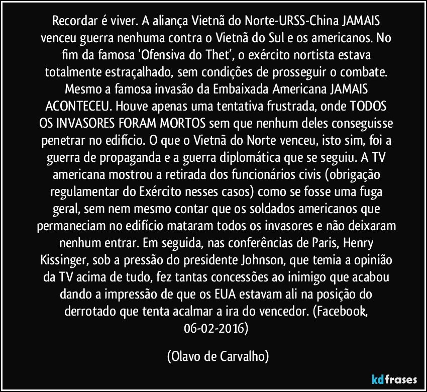 Recordar é viver. A aliança Vietnã do Norte-URSS-China JAMAIS venceu guerra nenhuma contra o Vietnã do Sul e os americanos. No fim da famosa ‘Ofensiva do Thet’, o exército nortista estava totalmente estraçalhado, sem condições de prosseguir o combate. Mesmo a famosa invasão da Embaixada Americana JAMAIS ACONTECEU. Houve apenas uma tentativa frustrada, onde TODOS OS INVASORES FORAM MORTOS sem que nenhum deles conseguisse penetrar no edifício. O que o Vietnã do Norte venceu, isto sim, foi a guerra de propaganda e a guerra diplomática que se seguiu. A TV americana mostrou a retirada dos funcionários civis (obrigação regulamentar do Exército nesses casos) como se fosse uma fuga geral, sem nem mesmo contar que os soldados americanos que permaneciam no edifício mataram todos os invasores e não deixaram nenhum entrar. Em seguida, nas conferências de Paris, Henry Kissinger, sob a pressão do presidente Johnson, que temia a opinião da TV acima de tudo, fez tantas concessões ao inimigo que acabou dando a impressão de que os EUA estavam ali na posição do derrotado que tenta acalmar a ira do vencedor. (Facebook, 06-02-2016) (Olavo de Carvalho)