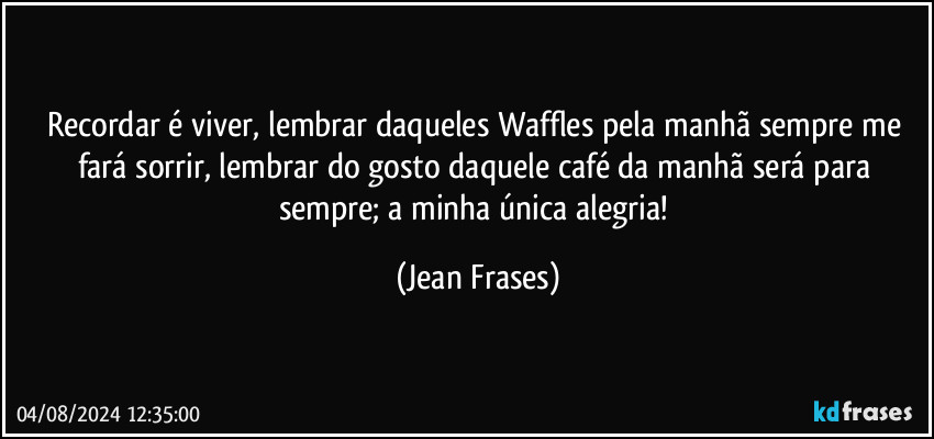 Recordar é viver, lembrar daqueles Waffles pela manhã sempre me fará sorrir, lembrar do gosto daquele café da manhã será para sempre; a minha única alegria! (Jean Frases)