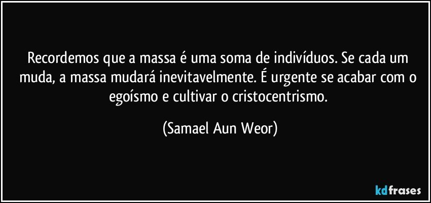 Recordemos que a massa é uma soma de indivíduos. Se cada um muda, a massa mudará inevitavelmente. É urgente se acabar com o egoísmo e cultivar o cristocentrismo. (Samael Aun Weor)