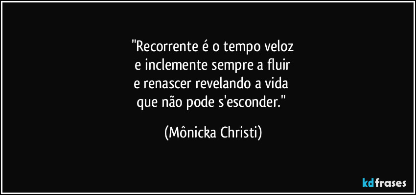 "Recorrente é o tempo veloz
 e inclemente sempre a fluir 
e renascer revelando a vida 
que não pode s'esconder." (Mônicka Christi)