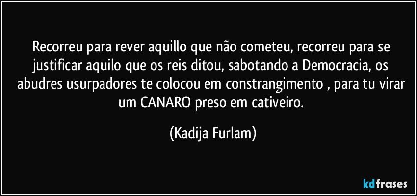 Recorreu  para rever aquillo que não  cometeu,  recorreu para se  justificar aquilo  que os reis ditou, sabotando a Democracia, os abudres usurpadores  te colocou em constrangimento , para tu virar um CANARO  preso em cativeiro. (Kadija Furlam)