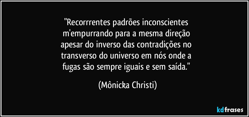 "Recorrrentes padrões inconscientes
m'empurrando para a mesma direção
apesar do inverso das contradições no
transverso do universo em nós onde a
fugas são sempre iguais e sem saída." (Mônicka Christi)