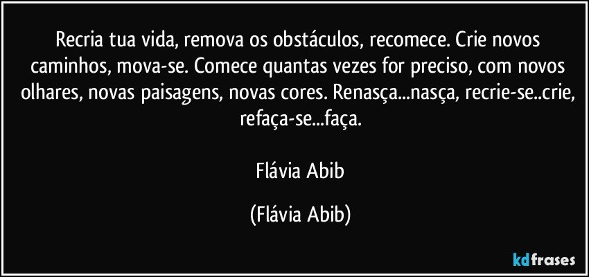 Recria tua vida, remova os obstáculos, recomece. Crie novos caminhos, mova-se. Comece quantas vezes for preciso, com novos olhares, novas paisagens, novas cores. Renasça...nasça, recrie-se..crie, refaça-se...faça.

 Flávia Abib (Flávia Abib)