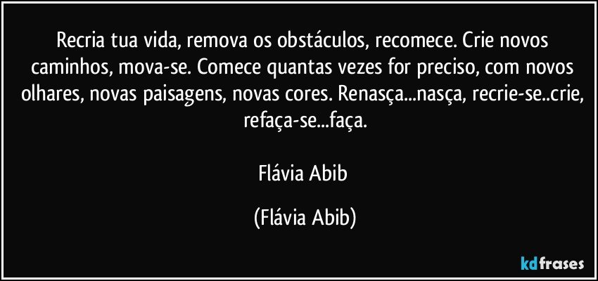 Recria tua vida, remova os obstáculos, recomece. Crie novos caminhos, mova-se. Comece quantas vezes for preciso, com novos olhares, novas paisagens, novas cores. Renasça...nasça, recrie-se..crie, refaça-se...faça.

Flávia Abib (Flávia Abib)