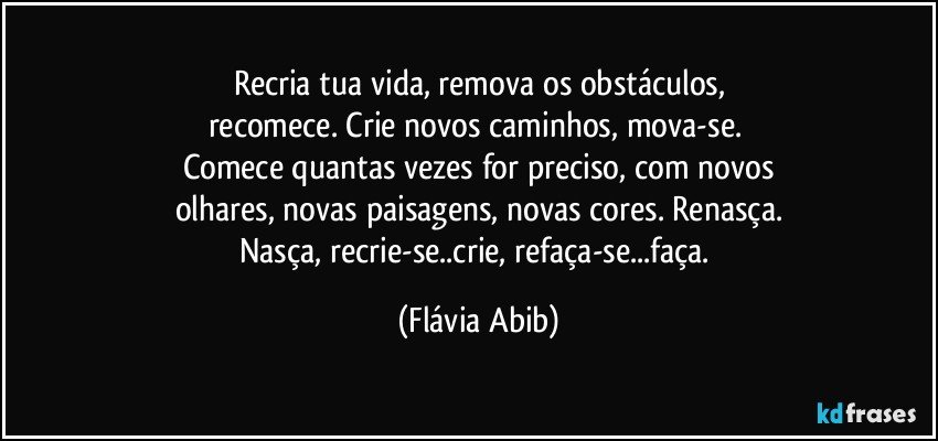 Recria tua vida, remova os obstáculos,
recomece. Crie novos caminhos, mova-se. 
Comece quantas vezes for preciso, com novos
olhares, novas paisagens, novas cores. Renasça.
Nasça, recrie-se..crie, refaça-se...faça. (Flávia Abib)