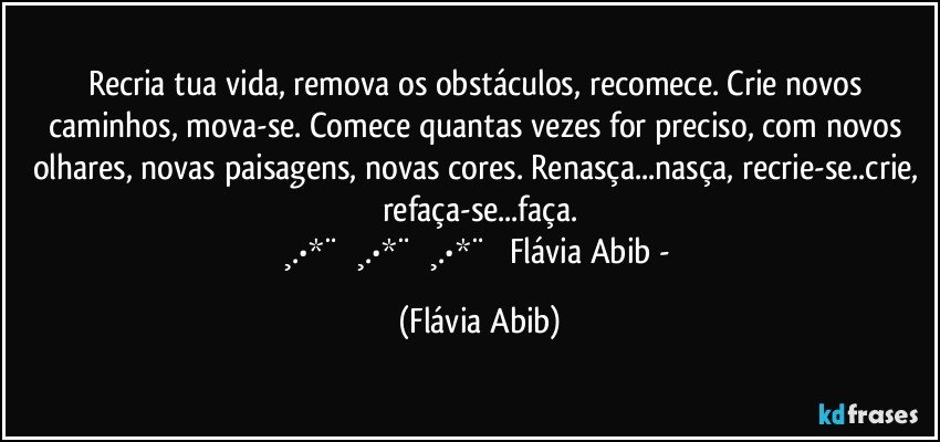 Recria tua vida, remova os obstáculos, recomece. Crie novos caminhos, mova-se. Comece quantas vezes for preciso, com novos olhares, novas paisagens, novas cores. Renasça...nasça, recrie-se..crie, refaça-se...faça.
¸.•*¨ ♡¸.•*¨ ♡¸.•*¨ ♡ Flávia Abib - (Flávia Abib)