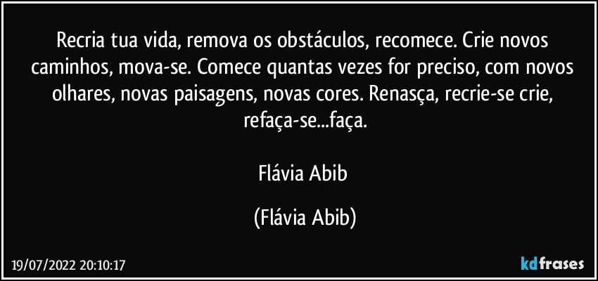 Recria tua vida, remova os obstáculos, recomece. Crie novos caminhos, mova-se. Comece quantas vezes for preciso, com novos olhares, novas paisagens, novas cores. Renasça, recrie-se crie, refaça-se...faça.

Flávia Abib (Flávia Abib)