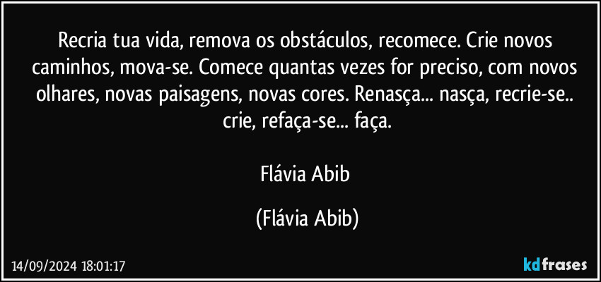 Recria tua vida, remova os obstáculos, recomece. Crie novos caminhos, mova-se. Comece quantas vezes for preciso, com novos olhares, novas paisagens, novas cores. Renasça... nasça, recrie-se.. crie, refaça-se... faça.
 
Flávia Abib (Flávia Abib)