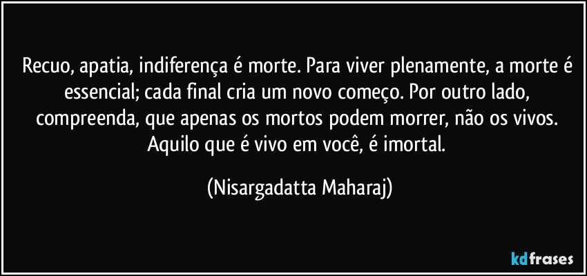 Recuo, apatia, indiferença é morte. Para viver plenamente, a morte é essencial; cada final cria um novo começo. Por outro lado, compreenda, que apenas os mortos podem morrer, não os vivos. Aquilo que é vivo em você, é imortal. (Nisargadatta Maharaj)