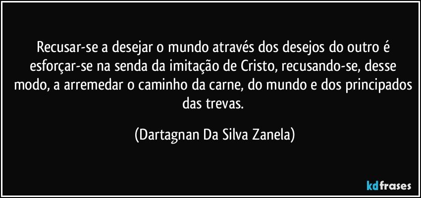 Recusar-se a desejar o mundo através dos desejos do outro é esforçar-se na senda da imitação de Cristo, recusando-se, desse modo, a arremedar o caminho da carne, do mundo e dos principados das trevas. (Dartagnan Da Silva Zanela)