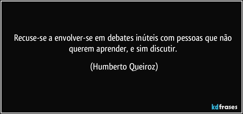 Recuse-se a envolver-se em debates inúteis com pessoas que não querem aprender, e sim discutir. (Humberto Queiroz)