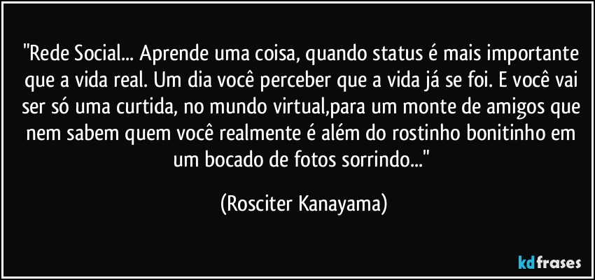 "Rede Social... Aprende uma coisa, quando status é  mais importante  que a vida real. Um dia  você perceber que a vida já se foi. E você  vai ser só uma curtida, no mundo virtual,para um monte de amigos que nem sabem quem você realmente é além do rostinho bonitinho em um bocado de fotos sorrindo..." (Rosciter Kanayama)