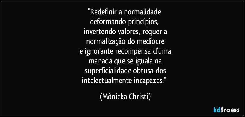 "Redefinir a normalidade 
deformando princípios, 
invertendo valores, requer a
 normalização do medíocre 
e ignorante recompensa d'uma
 manada que se iguala na 
superficialidade obtusa dos
 intelectualmente incapazes."⁠ (Mônicka Christi)