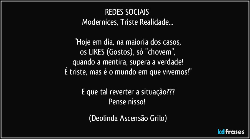 REDES SOCIAIS 
Modernices, Triste Realidade...

"Hoje em dia, na maioria dos casos,
os LIKES (Gostos), só "chovem",
quando a mentira, supera a verdade!
É triste, mas é o mundo em que vivemos!"

E que tal reverter a situação???
Pense nisso! (Deolinda Ascensão Grilo)