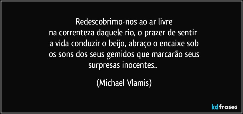 Redescobrimo-nos ao ar livre
na correnteza daquele rio, o prazer de sentir 
a vida conduzir o beijo, abraço o encaixe sob
os sons dos seus gemidos que marcarão seus
surpresas inocentes.. (Michael Vlamis)