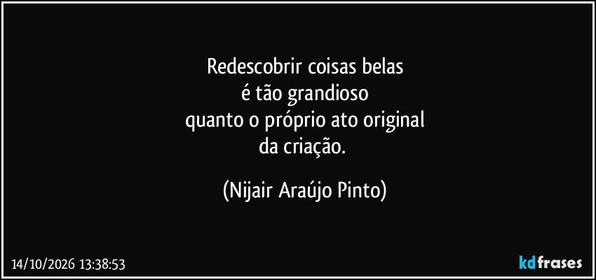 Redescobrir coisas belas
é tão grandioso
quanto o próprio ato original
da criação. (Nijair Araújo Pinto)