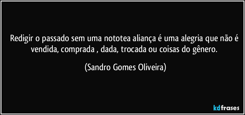 Redigir o passado sem uma nototea aliança é uma alegria que não é vendida, comprada , dada, trocada ou coisas do gênero. (Sandro Gomes Oliveira)